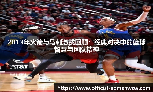 2013年火箭与马刺激战回顾：经典对决中的篮球智慧与团队精神