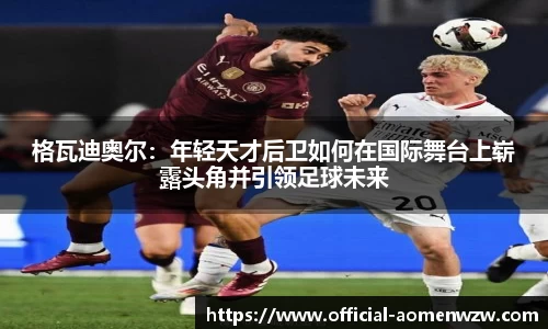 格瓦迪奥尔：年轻天才后卫如何在国际舞台上崭露头角并引领足球未来