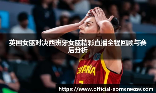 英国女篮对决西班牙女篮精彩直播全程回顾与赛后分析