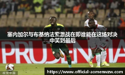塞内加尔与布基纳法索激战在即谁能在这场对决中笑到最后